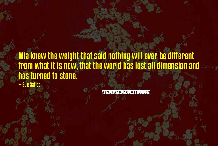 Sue Saliba Quotes: Mia knew the weight that said nothing will ever be different from what it is now, that the world has lost all dimension and has turned to stone.
