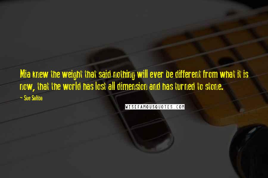 Sue Saliba Quotes: Mia knew the weight that said nothing will ever be different from what it is now, that the world has lost all dimension and has turned to stone.