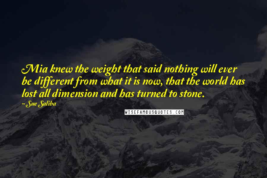 Sue Saliba Quotes: Mia knew the weight that said nothing will ever be different from what it is now, that the world has lost all dimension and has turned to stone.