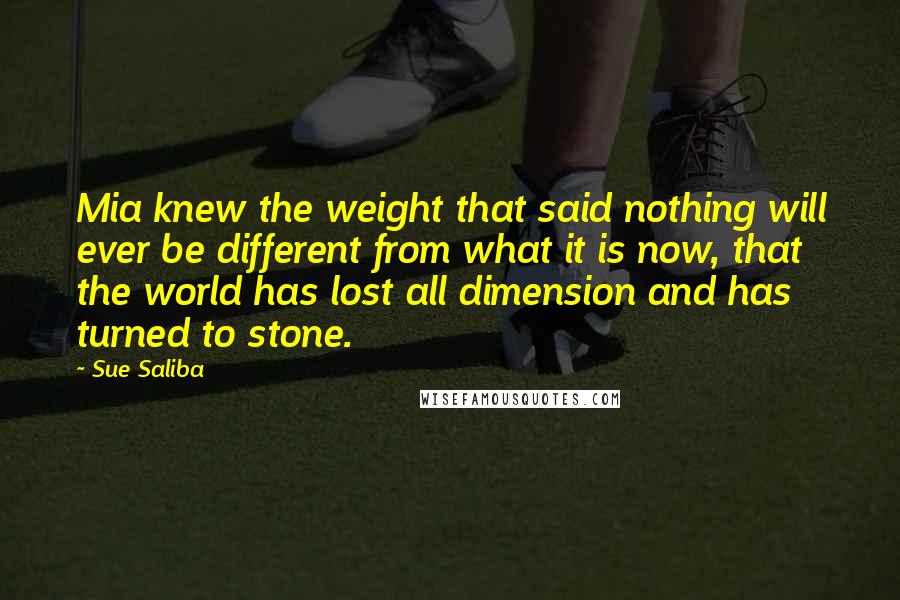 Sue Saliba Quotes: Mia knew the weight that said nothing will ever be different from what it is now, that the world has lost all dimension and has turned to stone.