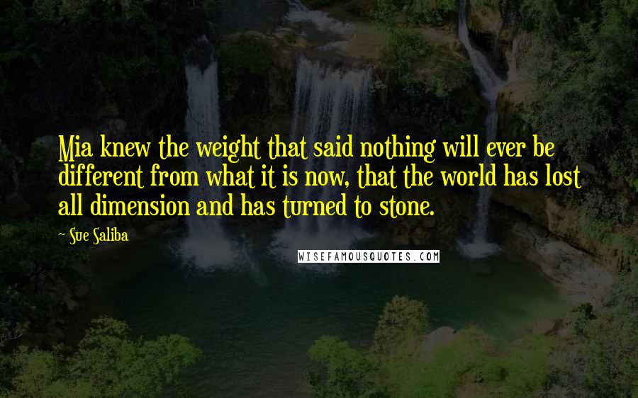 Sue Saliba Quotes: Mia knew the weight that said nothing will ever be different from what it is now, that the world has lost all dimension and has turned to stone.