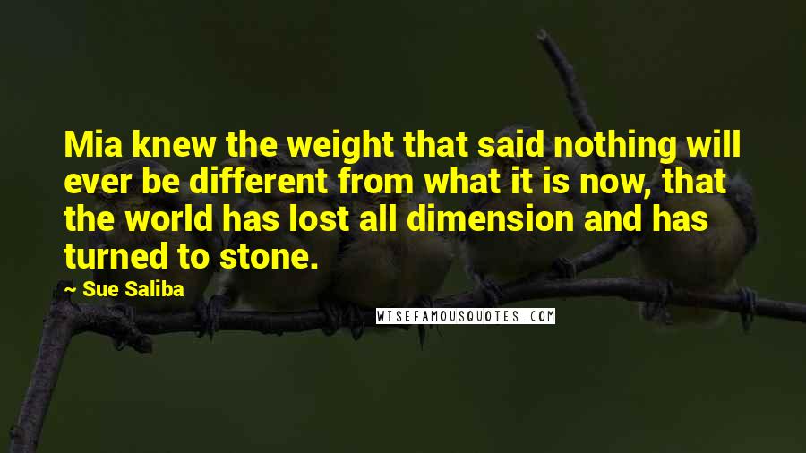 Sue Saliba Quotes: Mia knew the weight that said nothing will ever be different from what it is now, that the world has lost all dimension and has turned to stone.