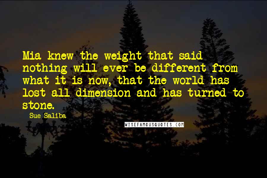 Sue Saliba Quotes: Mia knew the weight that said nothing will ever be different from what it is now, that the world has lost all dimension and has turned to stone.