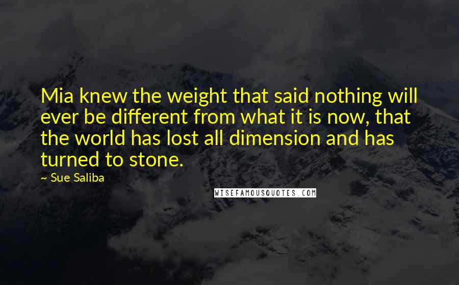 Sue Saliba Quotes: Mia knew the weight that said nothing will ever be different from what it is now, that the world has lost all dimension and has turned to stone.