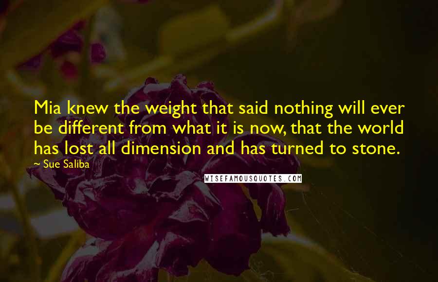 Sue Saliba Quotes: Mia knew the weight that said nothing will ever be different from what it is now, that the world has lost all dimension and has turned to stone.