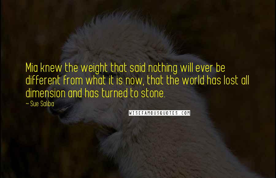 Sue Saliba Quotes: Mia knew the weight that said nothing will ever be different from what it is now, that the world has lost all dimension and has turned to stone.