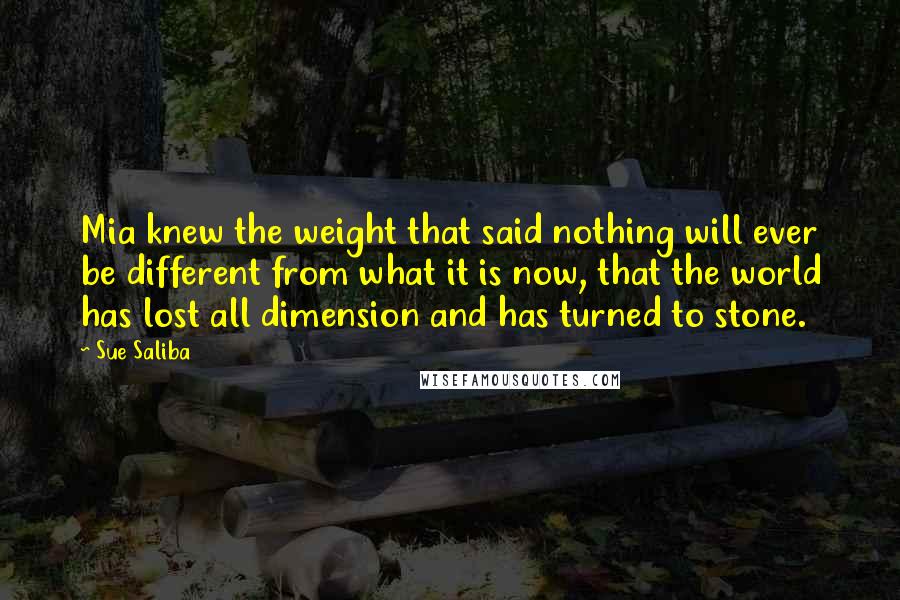 Sue Saliba Quotes: Mia knew the weight that said nothing will ever be different from what it is now, that the world has lost all dimension and has turned to stone.