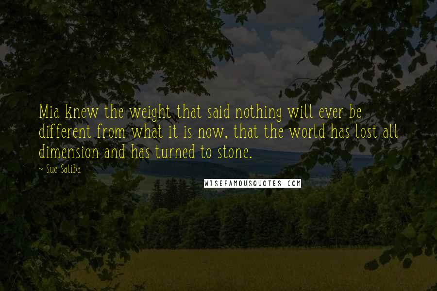 Sue Saliba Quotes: Mia knew the weight that said nothing will ever be different from what it is now, that the world has lost all dimension and has turned to stone.
