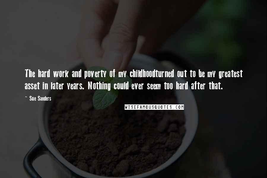 Sue Sanders Quotes: The hard work and poverty of my childhoodturned out to be my greatest asset in later years. Nothing could ever seem too hard after that.