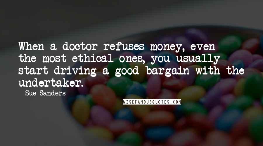 Sue Sanders Quotes: When a doctor refuses money, even the most ethical ones, you usually start driving a good bargain with the undertaker.