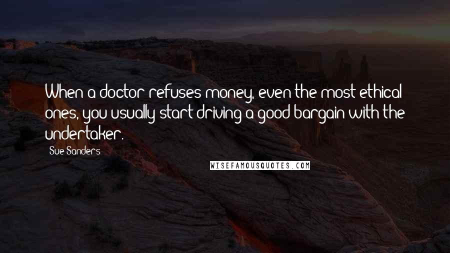 Sue Sanders Quotes: When a doctor refuses money, even the most ethical ones, you usually start driving a good bargain with the undertaker.