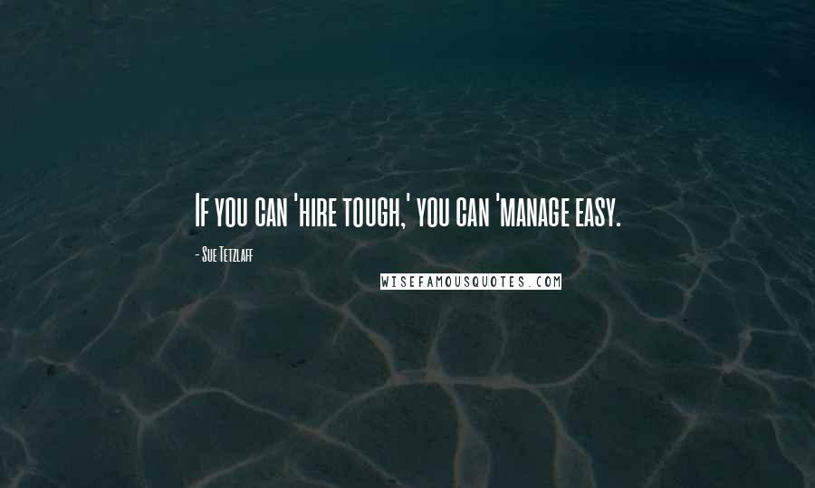 Sue Tetzlaff Quotes: If you can 'hire tough,' you can 'manage easy.