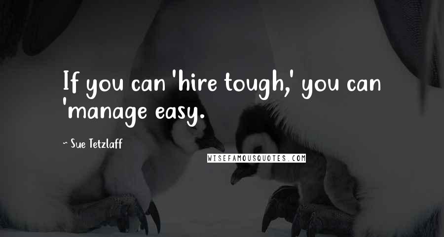 Sue Tetzlaff Quotes: If you can 'hire tough,' you can 'manage easy.