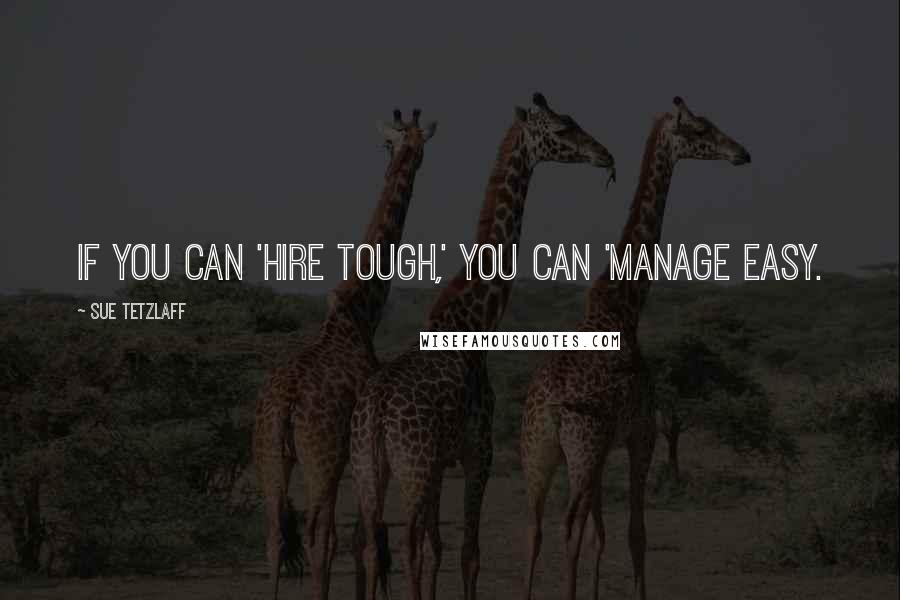 Sue Tetzlaff Quotes: If you can 'hire tough,' you can 'manage easy.