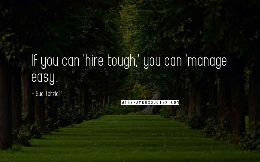 Sue Tetzlaff Quotes: If you can 'hire tough,' you can 'manage easy.