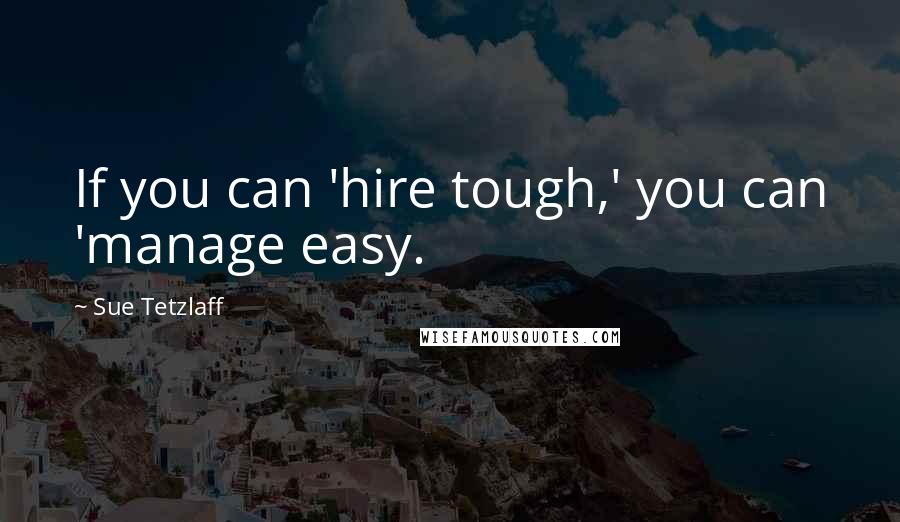 Sue Tetzlaff Quotes: If you can 'hire tough,' you can 'manage easy.