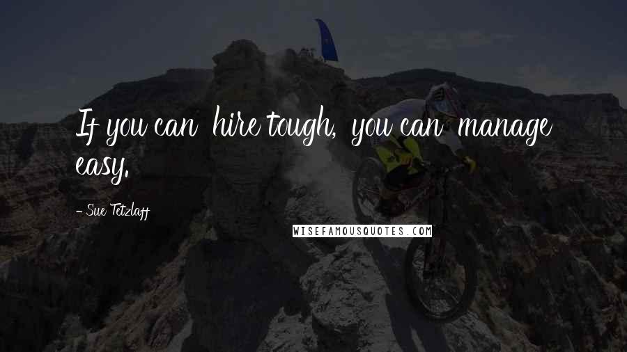 Sue Tetzlaff Quotes: If you can 'hire tough,' you can 'manage easy.