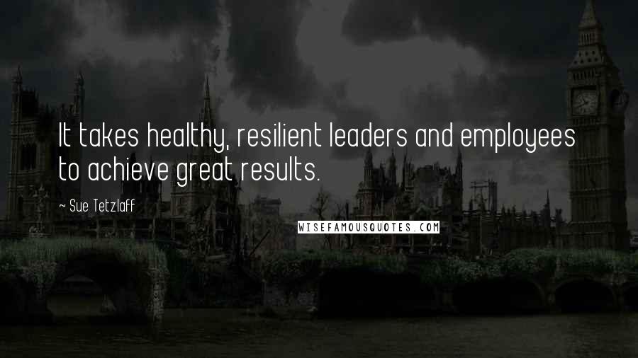 Sue Tetzlaff Quotes: It takes healthy, resilient leaders and employees to achieve great results.