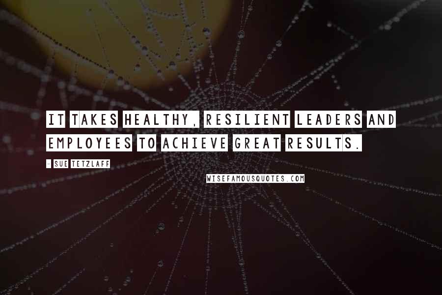 Sue Tetzlaff Quotes: It takes healthy, resilient leaders and employees to achieve great results.