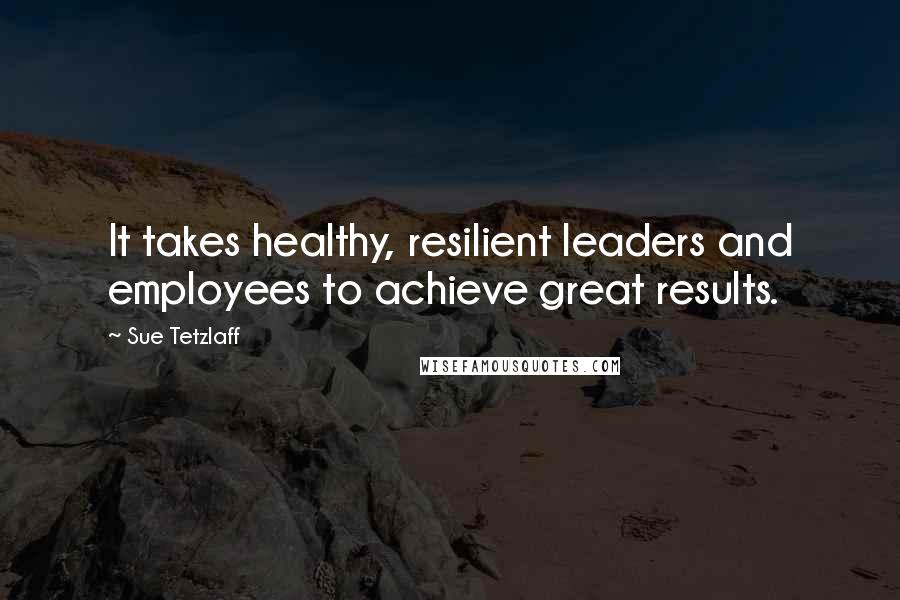 Sue Tetzlaff Quotes: It takes healthy, resilient leaders and employees to achieve great results.