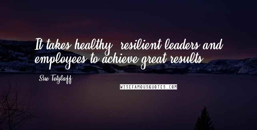 Sue Tetzlaff Quotes: It takes healthy, resilient leaders and employees to achieve great results.