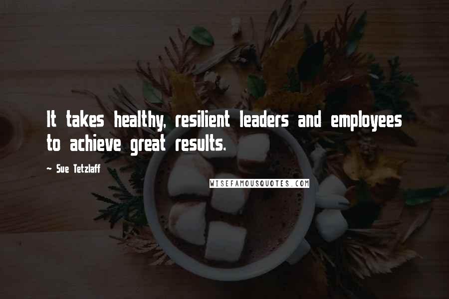 Sue Tetzlaff Quotes: It takes healthy, resilient leaders and employees to achieve great results.