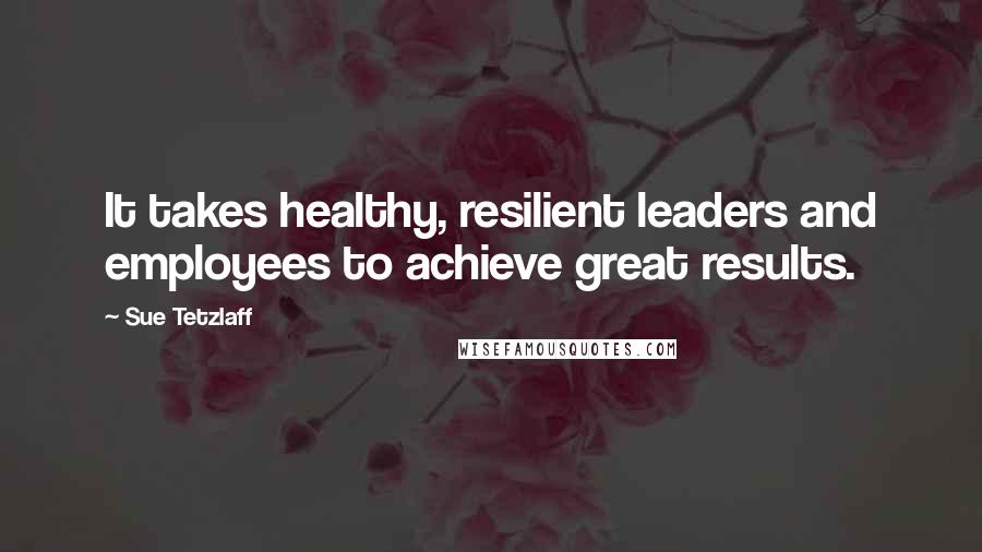 Sue Tetzlaff Quotes: It takes healthy, resilient leaders and employees to achieve great results.