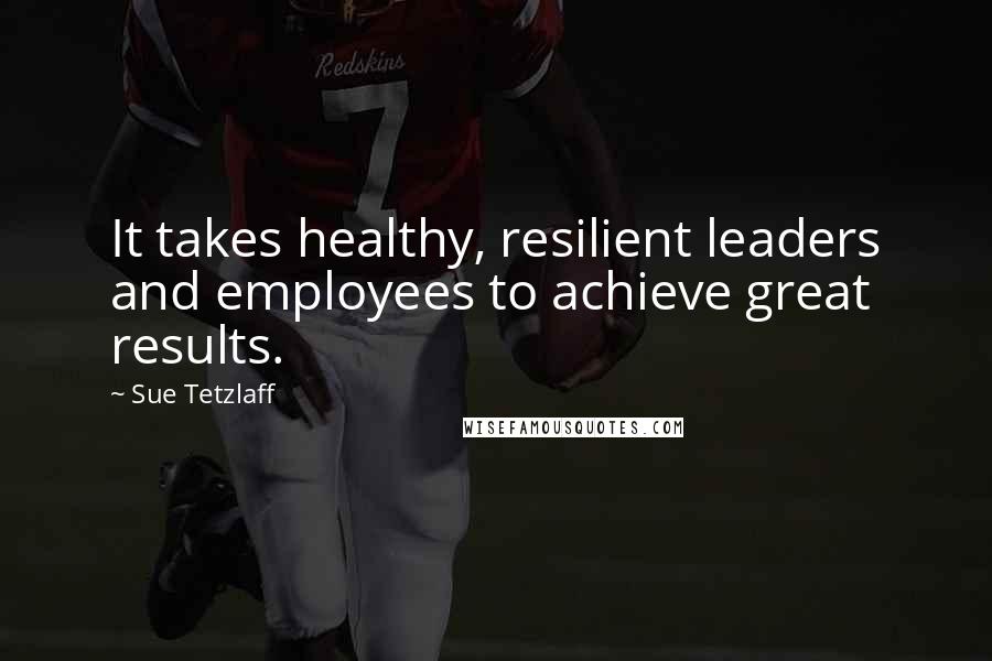 Sue Tetzlaff Quotes: It takes healthy, resilient leaders and employees to achieve great results.