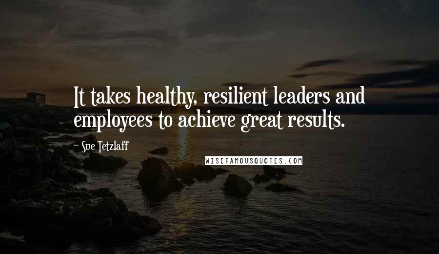 Sue Tetzlaff Quotes: It takes healthy, resilient leaders and employees to achieve great results.