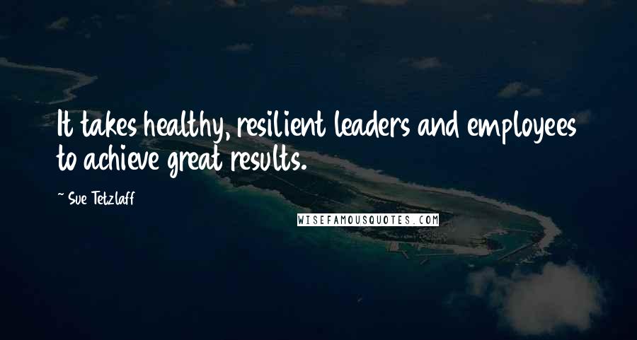 Sue Tetzlaff Quotes: It takes healthy, resilient leaders and employees to achieve great results.