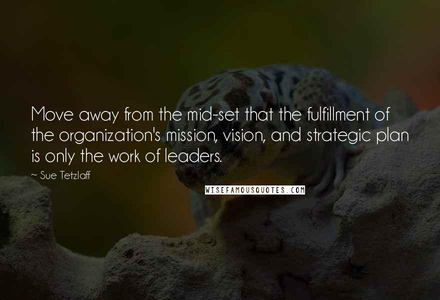 Sue Tetzlaff Quotes: Move away from the mid-set that the fulfillment of the organization's mission, vision, and strategic plan is only the work of leaders.