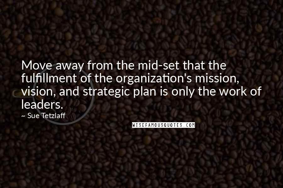 Sue Tetzlaff Quotes: Move away from the mid-set that the fulfillment of the organization's mission, vision, and strategic plan is only the work of leaders.