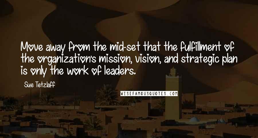 Sue Tetzlaff Quotes: Move away from the mid-set that the fulfillment of the organization's mission, vision, and strategic plan is only the work of leaders.