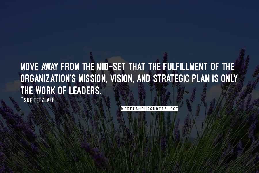 Sue Tetzlaff Quotes: Move away from the mid-set that the fulfillment of the organization's mission, vision, and strategic plan is only the work of leaders.