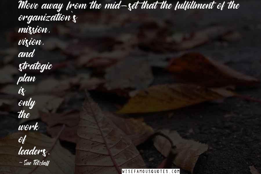 Sue Tetzlaff Quotes: Move away from the mid-set that the fulfillment of the organization's mission, vision, and strategic plan is only the work of leaders.