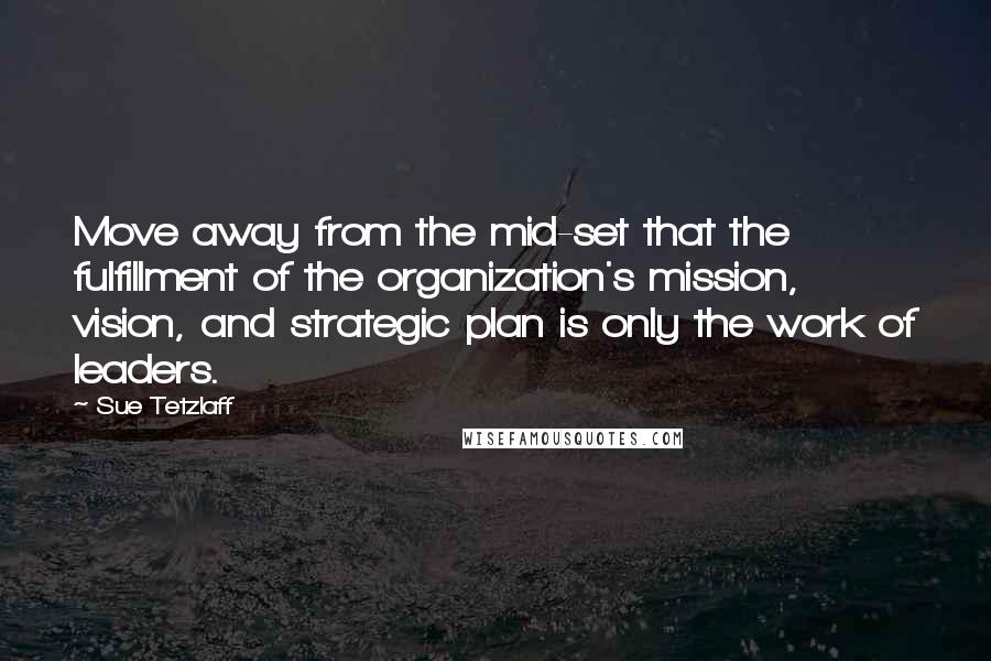 Sue Tetzlaff Quotes: Move away from the mid-set that the fulfillment of the organization's mission, vision, and strategic plan is only the work of leaders.