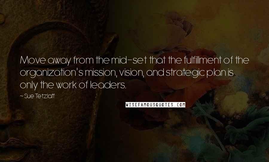 Sue Tetzlaff Quotes: Move away from the mid-set that the fulfillment of the organization's mission, vision, and strategic plan is only the work of leaders.