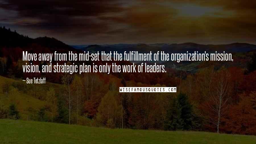 Sue Tetzlaff Quotes: Move away from the mid-set that the fulfillment of the organization's mission, vision, and strategic plan is only the work of leaders.