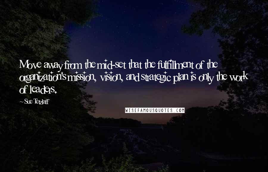 Sue Tetzlaff Quotes: Move away from the mid-set that the fulfillment of the organization's mission, vision, and strategic plan is only the work of leaders.