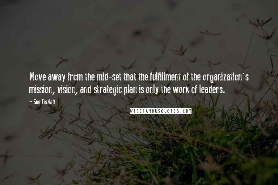 Sue Tetzlaff Quotes: Move away from the mid-set that the fulfillment of the organization's mission, vision, and strategic plan is only the work of leaders.