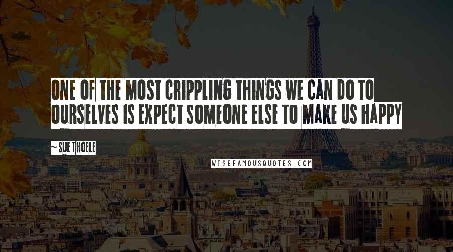 Sue Thoele Quotes: One of the most crippling things we can do to ourselves is expect someone else to make us happy