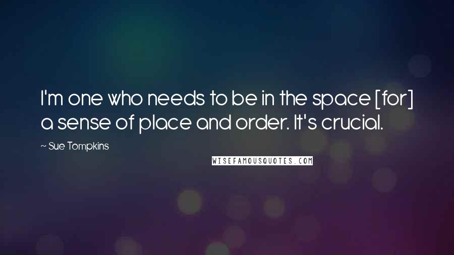 Sue Tompkins Quotes: I'm one who needs to be in the space [for] a sense of place and order. It's crucial.