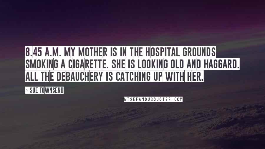 Sue Townsend Quotes: 8.45 a.m. My mother is in the hospital grounds smoking a cigarette. She is looking old and haggard. All the debauchery is catching up with her.