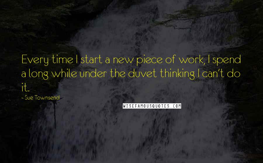 Sue Townsend Quotes: Every time I start a new piece of work, I spend a long while under the duvet thinking I can't do it.