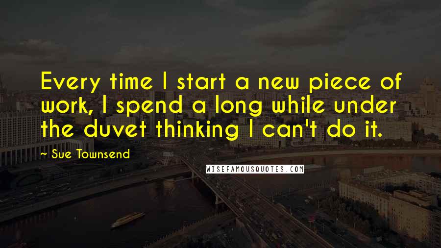 Sue Townsend Quotes: Every time I start a new piece of work, I spend a long while under the duvet thinking I can't do it.