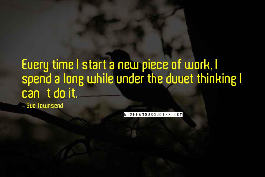 Sue Townsend Quotes: Every time I start a new piece of work, I spend a long while under the duvet thinking I can't do it.