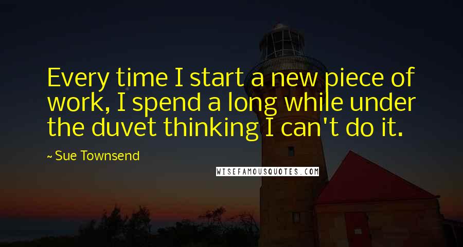 Sue Townsend Quotes: Every time I start a new piece of work, I spend a long while under the duvet thinking I can't do it.