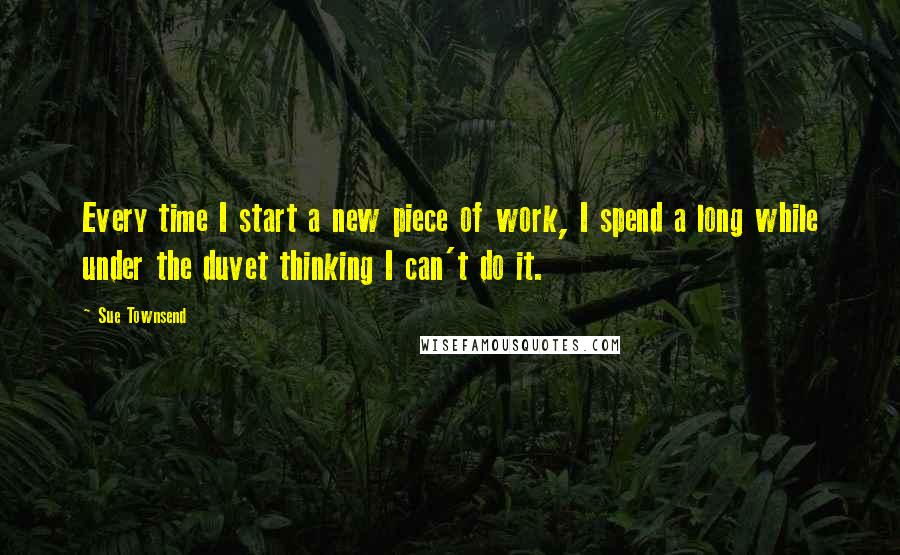 Sue Townsend Quotes: Every time I start a new piece of work, I spend a long while under the duvet thinking I can't do it.