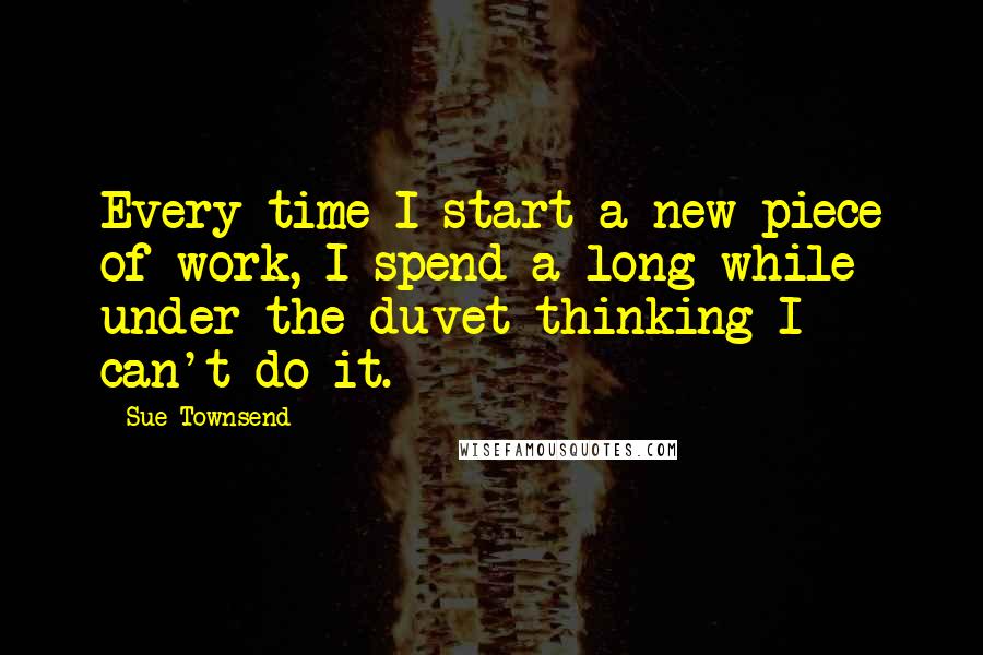 Sue Townsend Quotes: Every time I start a new piece of work, I spend a long while under the duvet thinking I can't do it.