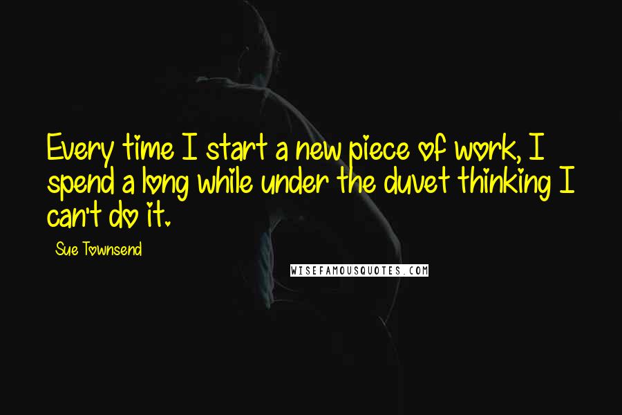 Sue Townsend Quotes: Every time I start a new piece of work, I spend a long while under the duvet thinking I can't do it.